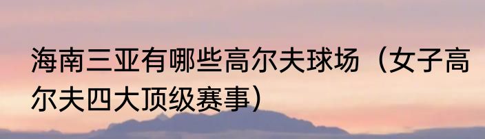 海南三亚有哪些高尔夫球场（女子高尔夫四大顶级赛事）