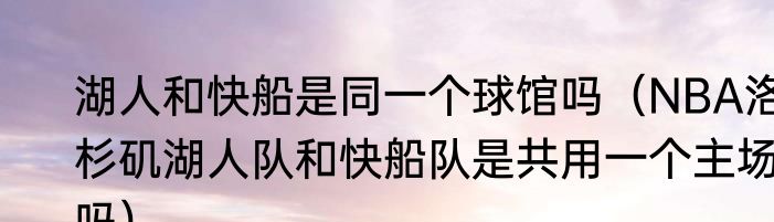 湖人和快船是同一个球馆吗（NBA洛杉矶湖人队和快船队是共用一个主场吗）