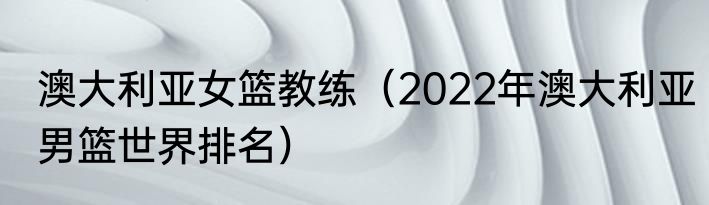 澳大利亚女篮教练（2022年澳大利亚男篮世界排名）