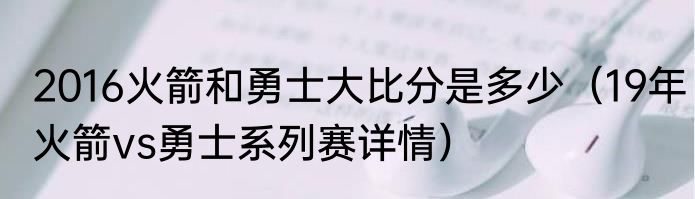 2016火箭和勇士大比分是多少（19年火箭vs勇士系列赛详情）
