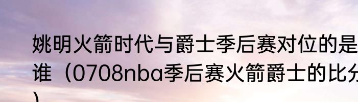 姚明火箭时代与爵士季后赛对位的是谁（0708nba季后赛火箭爵士的比分）