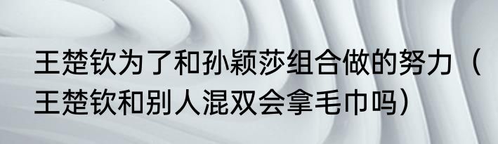 王楚钦为了和孙颖莎组合做的努力（王楚钦和别人混双会拿毛巾吗）