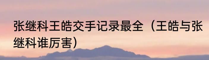 张继科王皓交手记录最全(王皓与张继科谁厉害)