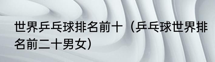 世界乒乓球排名前十（乒乓球世界排名前二十男女）