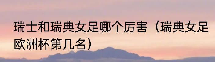 瑞士和瑞典女足哪个厉害（瑞典女足欧洲杯第几名）