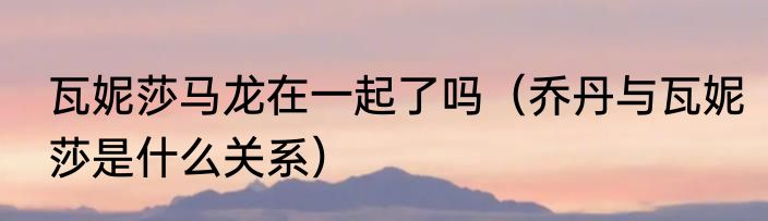 瓦妮莎马龙在一起了吗（乔丹与瓦妮莎是什么关系）