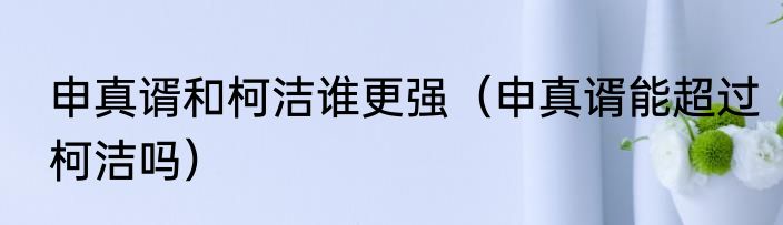 申真谞和柯洁谁更强（申真谞能超过柯洁吗）