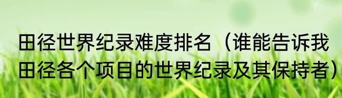 田径世界纪录难度排名（谁能告诉我田径各个项目的世界纪录及其保持者）