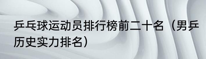 乒乓球运动员排行榜前二十名（男乒历史实力排名）