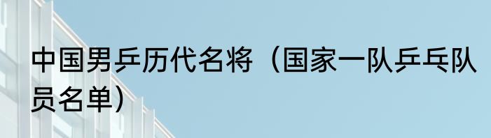 中国男乒历代名将（国家一队乒乓队员名单）