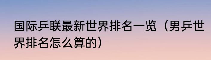 国际乒联最新世界排名一览（男乒世界排名怎么算的）