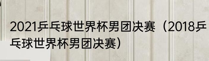 2021乒乓球世界杯男团决赛（2018乒乓球世界杯男团决赛）