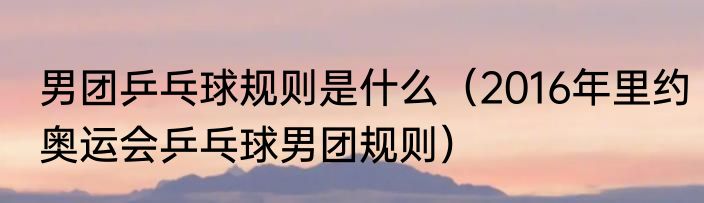 男团乒乓球规则是什么（2016年里约奥运会乒乓球男团规则）