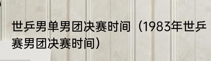 世乒男单男团决赛时间（1983年世乒赛男团决赛时间）