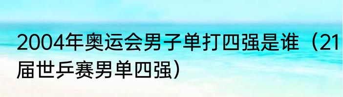2004年奥运会男子单打四强是谁（21届世乒赛男单四强）