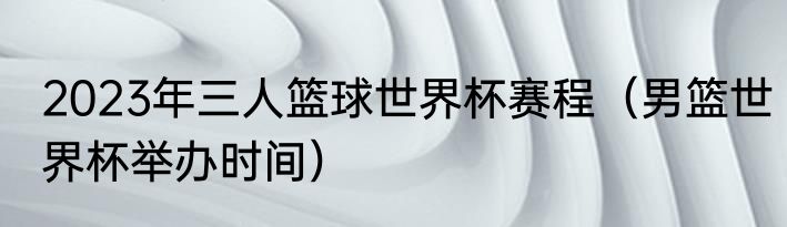 2023年三人篮球世界杯赛程（男篮世界杯举办时间）