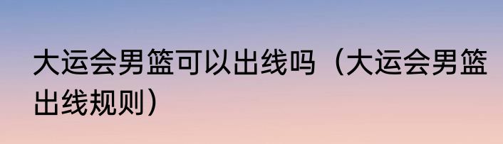 大运会男篮可以出线吗（大运会男篮出线规则）