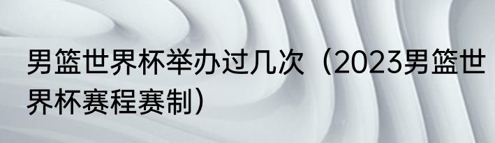 男篮世界杯举办过几次（2023男篮世界杯赛程赛制）