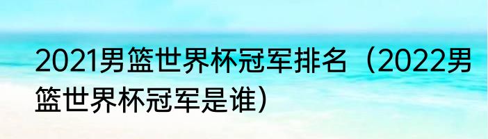 2021男篮世界杯冠军排名（2022男篮世界杯冠军是谁）