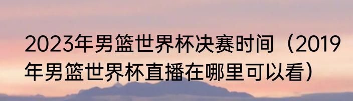 2023年男篮世界杯决赛时间（2019年男篮世界杯直播在哪里可以看）
