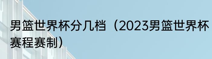 男篮世界杯分几档（2023男篮世界杯赛程赛制）