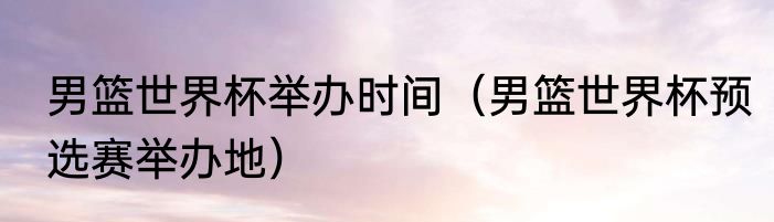 男篮世界杯举办时间（男篮世界杯预选赛举办地）