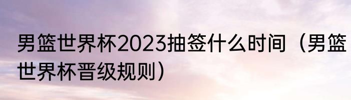 男篮世界杯2023抽签什么时间（男篮世界杯晋级规则）