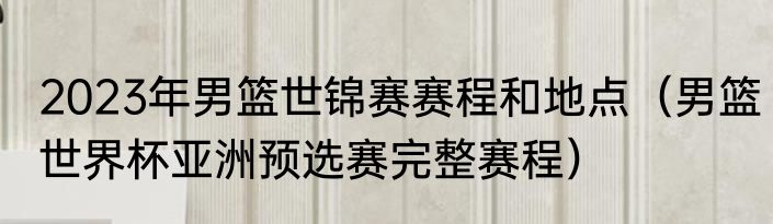 2023年男篮世锦赛赛程和地点（男篮世界杯亚洲预选赛完整赛程）