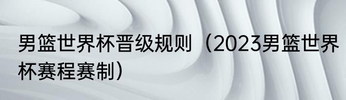 男篮世界杯晋级规则（2023男篮世界杯赛程赛制）