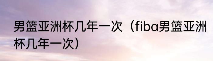 男篮亚洲杯几年一次（fiba男篮亚洲杯几年一次）