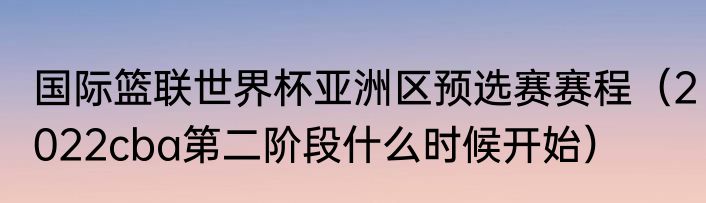 国际篮联世界杯亚洲区预选赛赛程（2022cba第二阶段什么时候开始）