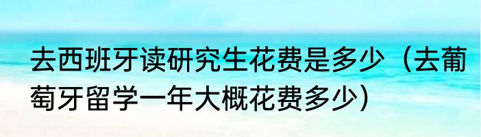 去西班牙读研究生花费是多少（去葡萄牙留学一年大概花费多少）