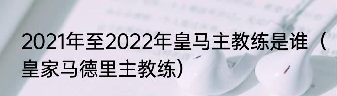 2021年至2022年皇马主教练是谁（皇家马德里主教练）