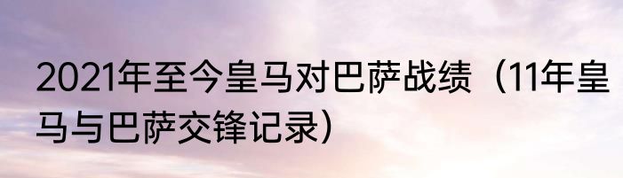 2021年至今皇马对巴萨战绩（11年皇马与巴萨交锋记录）