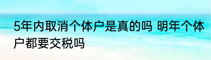 5年内取消个体户是真的吗 明年个体户都要交税吗