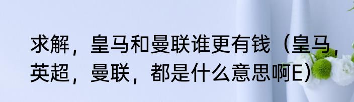求解，皇马和曼联谁更有钱（皇马，英超，曼联，都是什么意思啊E）