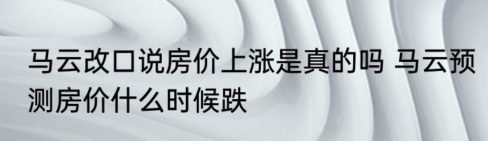 马云改口说房价上涨是真的吗 马云预测房价什么时候跌