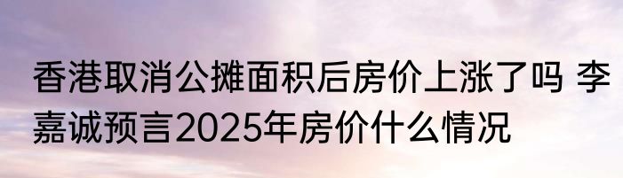 香港取消公摊面积后房价上涨了吗 李嘉诚预言2025年房价什么情况