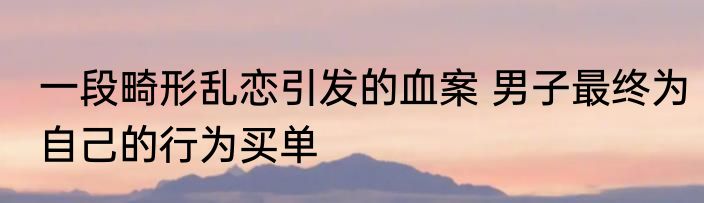 一段畸形乱恋引发的血案 男子最终为自己的行为买单