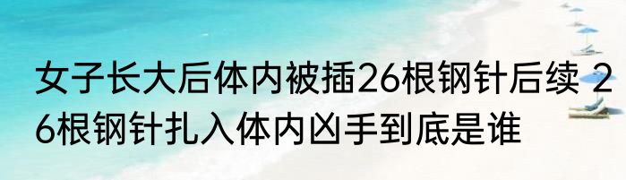 女子长大后体内被插26根钢针后续 26根钢针扎入体内凶手到底是谁