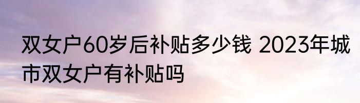 双女户60岁后补贴多少钱 2023年城市双女户有补贴吗