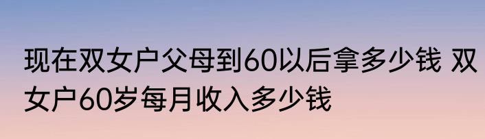 现在双女户父母到60以后拿多少钱 双女户60岁每月收入多少钱