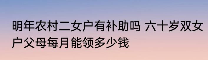 明年农村二女户有补助吗 六十岁双女户父母每月能领多少钱