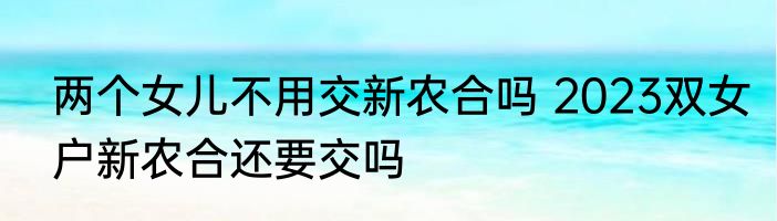 两个女儿不用交新农合吗 2023双女户新农合还要交吗