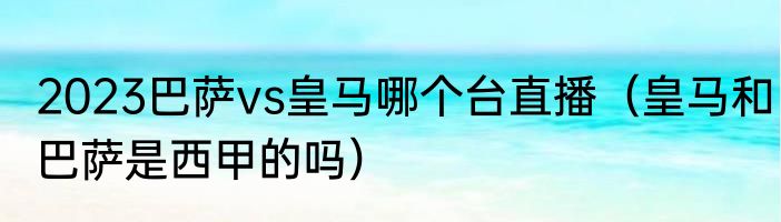 2023巴萨vs皇马哪个台直播（皇马和巴萨是西甲的吗）