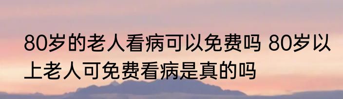 80岁的老人看病可以免费吗 80岁以上老人可免费看病是真的吗