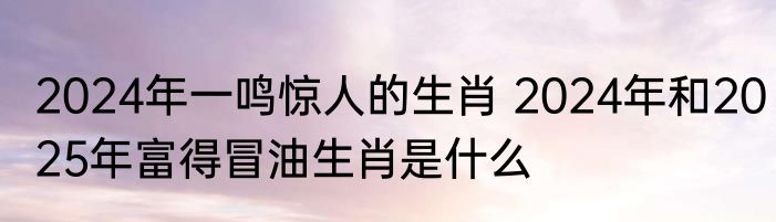 2024年一鸣惊人的生肖 2024年和2025年富得冒油生肖是什么