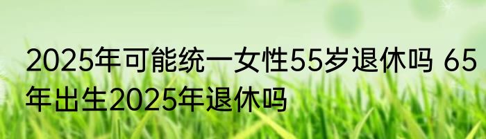2025年可能统一女性55岁退休吗 65年出生2025年退休吗
