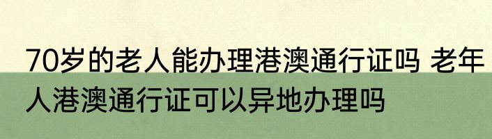 70岁的老人能办理港澳通行证吗 老年人港澳通行证可以异地办理吗