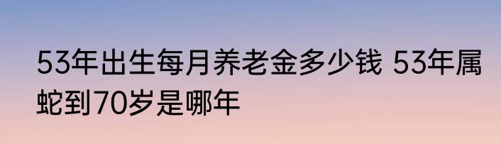 53年出生每月养老金多少钱 53年属蛇到70岁是哪年